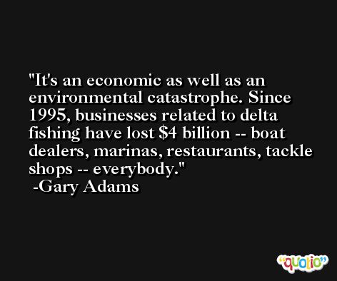 It's an economic as well as an environmental catastrophe. Since 1995, businesses related to delta fishing have lost $4 billion -- boat dealers, marinas, restaurants, tackle shops -- everybody. -Gary Adams