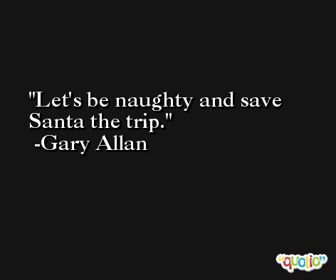 Let's be naughty and save Santa the trip. -Gary Allan