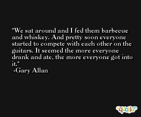 We sat around and I fed them barbecue and whiskey. And pretty soon everyone started to compete with each other on the guitars. It seemed the more everyone drank and ate, the more everyone got into it. -Gary Allan