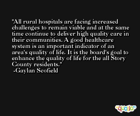 All rural hospitals are facing increased challenges to remain viable and at the same time continue to deliver high quality care in their communities. A good healthcare system is an important indicator of an area's quality of life. It is the board's goal to enhance the quality of life for the all Story County residents. -Gaylan Scofield