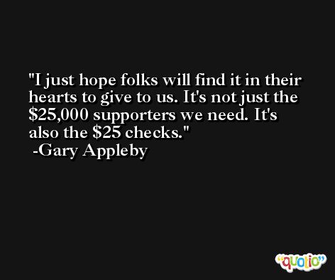 I just hope folks will find it in their hearts to give to us. It's not just the $25,000 supporters we need. It's also the $25 checks. -Gary Appleby
