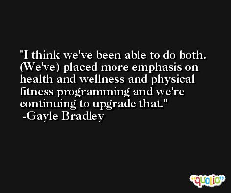 I think we've been able to do both. (We've) placed more emphasis on health and wellness and physical fitness programming and we're continuing to upgrade that. -Gayle Bradley