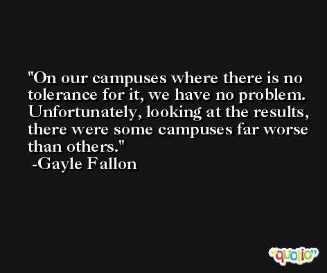 On our campuses where there is no tolerance for it, we have no problem. Unfortunately, looking at the results, there were some campuses far worse than others. -Gayle Fallon