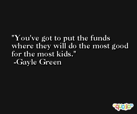 You've got to put the funds where they will do the most good for the most kids. -Gayle Green