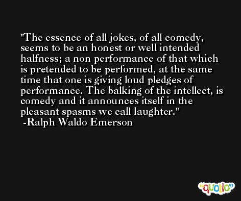 The essence of all jokes, of all comedy, seems to be an honest or well intended halfness; a non performance of that which is pretended to be performed, at the same time that one is giving loud pledges of performance. The balking of the intellect, is comedy and it announces itself in the pleasant spasms we call laughter. -Ralph Waldo Emerson