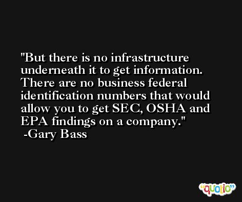 But there is no infrastructure underneath it to get information. There are no business federal identification numbers that would allow you to get SEC, OSHA and EPA findings on a company. -Gary Bass