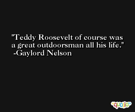 Teddy Roosevelt of course was a great outdoorsman all his life. -Gaylord Nelson