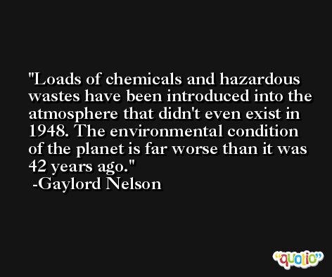 Loads of chemicals and hazardous wastes have been introduced into the atmosphere that didn't even exist in 1948. The environmental condition of the planet is far worse than it was 42 years ago. -Gaylord Nelson