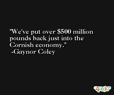 We've put over $500 million pounds back just into the Cornish economy. -Gaynor Coley