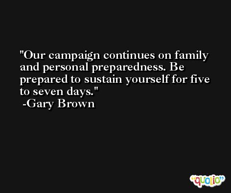Our campaign continues on family and personal preparedness. Be prepared to sustain yourself for five to seven days. -Gary Brown