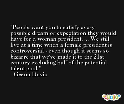 People want you to satisfy every possible dream or expectation they would have for a woman president, ... We still live at a time when a female president is controversial - even though it seems so bizarre that we've made it to the 21st century excluding half of the potential talent pool. -Geena Davis