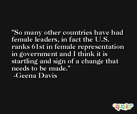 So many other countries have had female leaders, in fact the U.S. ranks 61st in female representation in government and I think it is startling and sign of a change that needs to be made. -Geena Davis