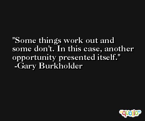 Some things work out and some don't. In this case, another opportunity presented itself. -Gary Burkholder