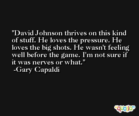 David Johnson thrives on this kind of stuff. He loves the pressure. He loves the big shots. He wasn't feeling well before the game. I'm not sure if it was nerves or what. -Gary Capaldi