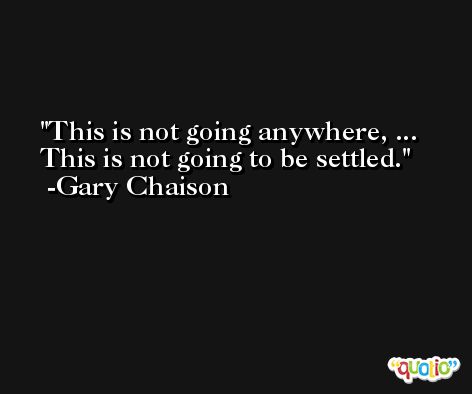 This is not going anywhere, ... This is not going to be settled. -Gary Chaison