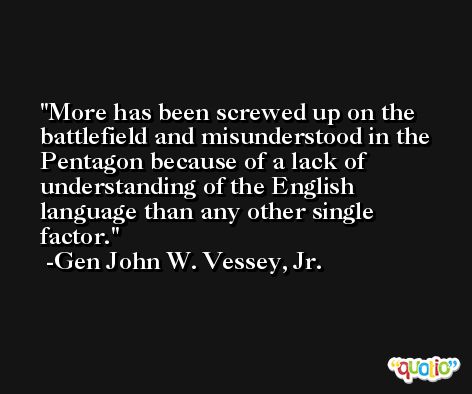 More has been screwed up on the battlefield and misunderstood in the Pentagon because of a lack of understanding of the English language than any other single factor. -Gen John W. Vessey, Jr.