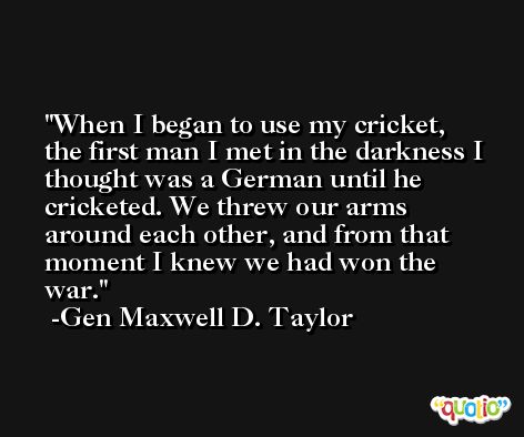 When I began to use my cricket, the first man I met in the darkness I thought was a German until he cricketed. We threw our arms around each other, and from that moment I knew we had won the war. -Gen Maxwell D. Taylor