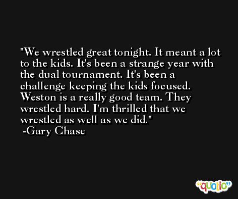 We wrestled great tonight. It meant a lot to the kids. It's been a strange year with the dual tournament. It's been a challenge keeping the kids focused. Weston is a really good team. They wrestled hard. I'm thrilled that we wrestled as well as we did. -Gary Chase