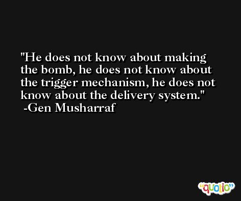 He does not know about making the bomb, he does not know about the trigger mechanism, he does not know about the delivery system. -Gen Musharraf