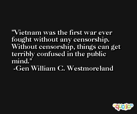 Vietnam was the first war ever fought without any censorship. Without censorship, things can get terribly confused in the public mind. -Gen William C. Westmoreland