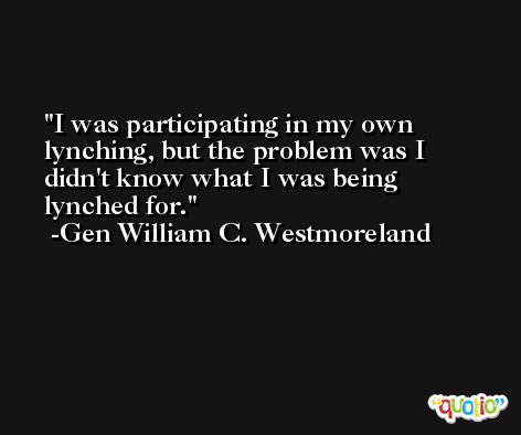 I was participating in my own lynching, but the problem was I didn't know what I was being lynched for. -Gen William C. Westmoreland
