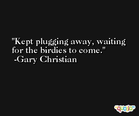 Kept plugging away, waiting for the birdies to come. -Gary Christian