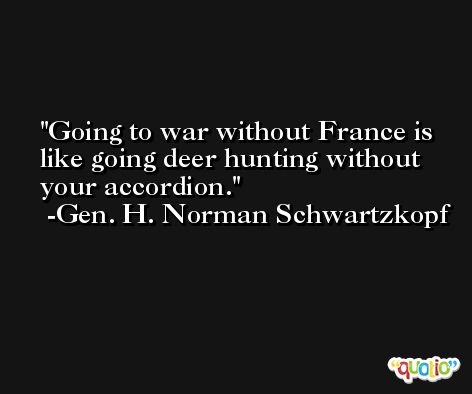 Going to war without France is like going deer hunting without your accordion. -Gen. H. Norman Schwartzkopf