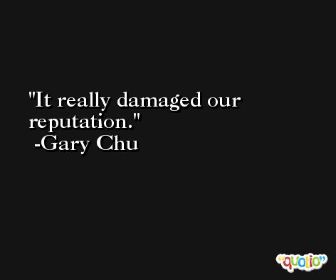 It really damaged our reputation. -Gary Chu