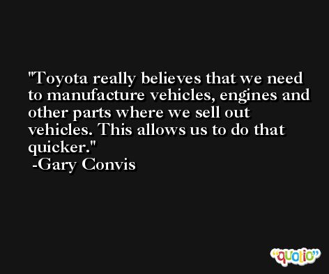 Toyota really believes that we need to manufacture vehicles, engines and other parts where we sell out vehicles. This allows us to do that quicker. -Gary Convis