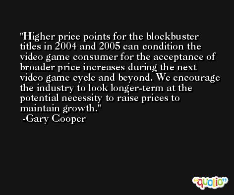 Higher price points for the blockbuster titles in 2004 and 2005 can condition the video game consumer for the acceptance of broader price increases during the next video game cycle and beyond. We encourage the industry to look longer-term at the potential necessity to raise prices to maintain growth. -Gary Cooper