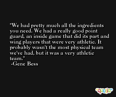 We had pretty much all the ingredients you need. We had a really good point guard, an inside game that did its part and wing players that were very athletic. It probably wasn't the most physical team we've had, but it was a very athletic team. -Gene Bess
