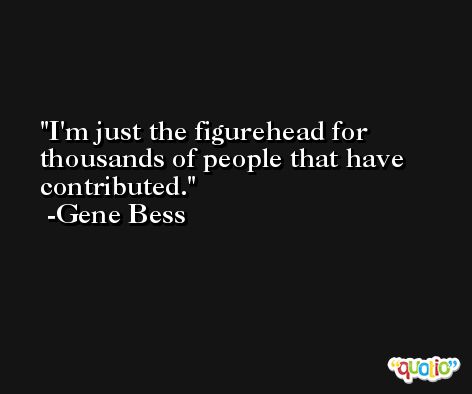 I'm just the figurehead for thousands of people that have contributed. -Gene Bess