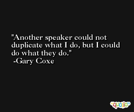 Another speaker could not duplicate what I do, but I could do what they do. -Gary Coxe