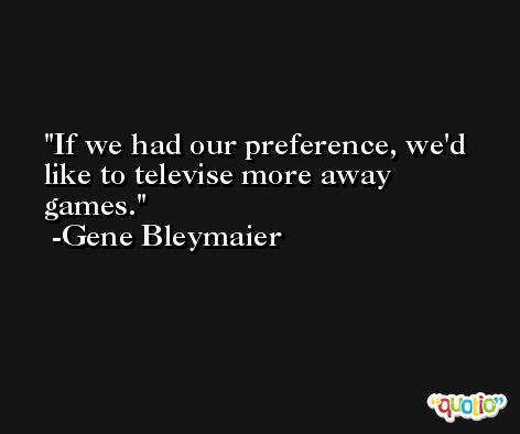 If we had our preference, we'd like to televise more away games. -Gene Bleymaier