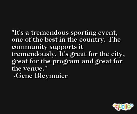 It's a tremendous sporting event, one of the best in the country. The community supports it tremendously. It's great for the city, great for the program and great for the venue. -Gene Bleymaier