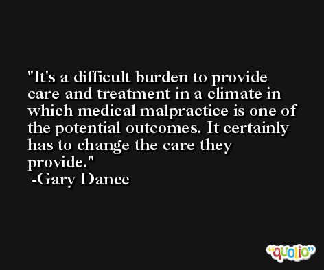 It's a difficult burden to provide care and treatment in a climate in which medical malpractice is one of the potential outcomes. It certainly has to change the care they provide. -Gary Dance