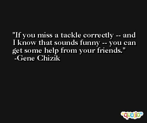 If you miss a tackle correctly -- and I know that sounds funny -- you can get some help from your friends. -Gene Chizik