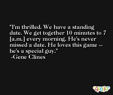 I'm thrilled. We have a standing date. We get together 10 minutes to 7 [a.m.] every morning. He's never missed a date. He loves this game -- he's a special guy. -Gene Clines