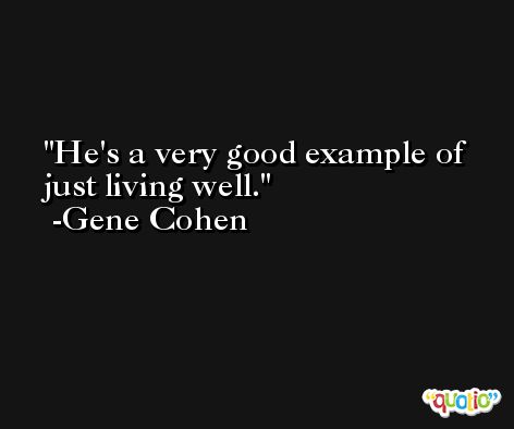 He's a very good example of just living well. -Gene Cohen