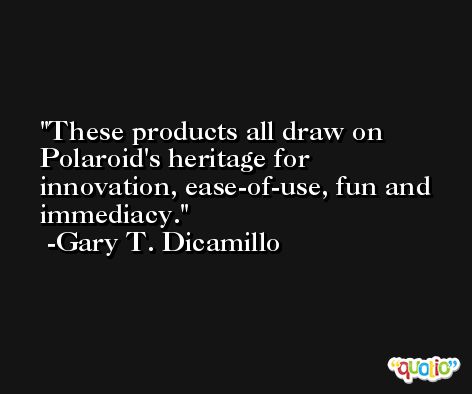 These products all draw on Polaroid's heritage for innovation, ease-of-use, fun and immediacy. -Gary T. Dicamillo