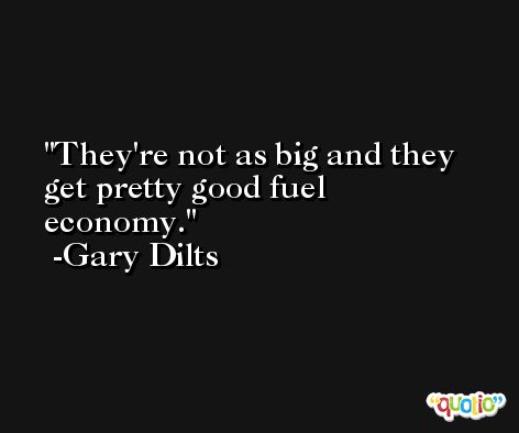 They're not as big and they get pretty good fuel economy. -Gary Dilts
