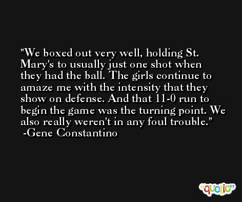 We boxed out very well, holding St. Mary's to usually just one shot when they had the ball. The girls continue to amaze me with the intensity that they show on defense. And that 11-0 run to begin the game was the turning point. We also really weren't in any foul trouble. -Gene Constantino