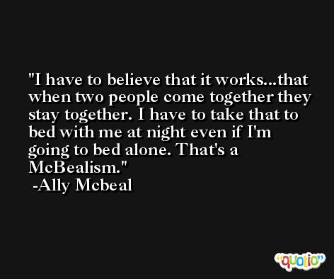 I have to believe that it works...that when two people come together they stay together. I have to take that to bed with me at night even if I'm going to bed alone. That's a McBealism. -Ally Mcbeal