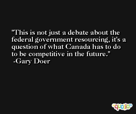 This is not just a debate about the federal government resourcing, it's a question of what Canada has to do to be competitive in the future. -Gary Doer