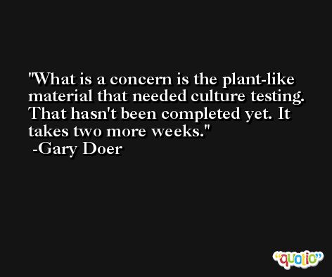 What is a concern is the plant-like material that needed culture testing. That hasn't been completed yet. It takes two more weeks. -Gary Doer