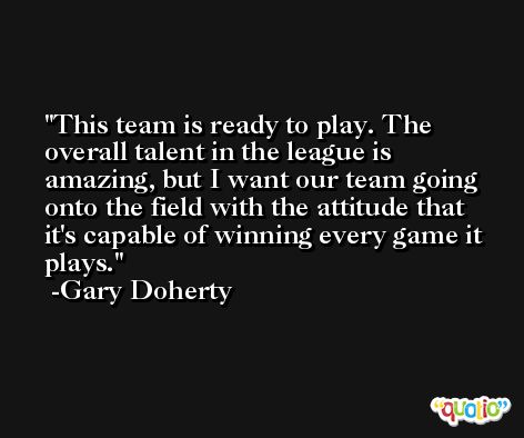 This team is ready to play. The overall talent in the league is amazing, but I want our team going onto the field with the attitude that it's capable of winning every game it plays. -Gary Doherty