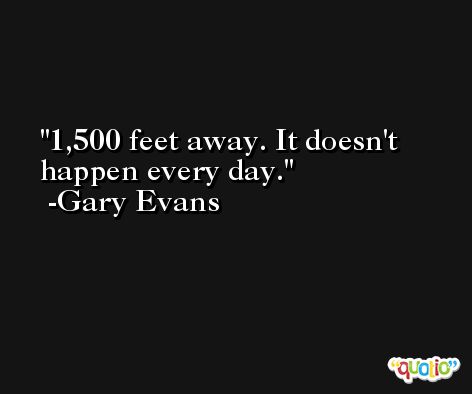 1,500 feet away. It doesn't happen every day. -Gary Evans