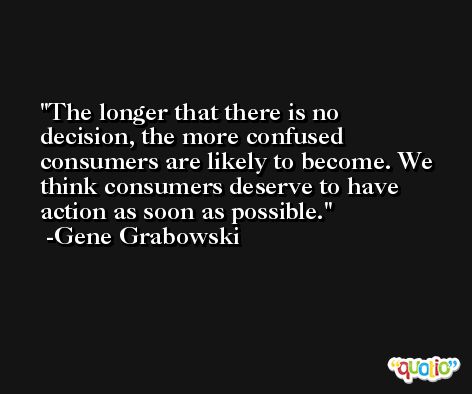 The longer that there is no decision, the more confused consumers are likely to become. We think consumers deserve to have action as soon as possible. -Gene Grabowski