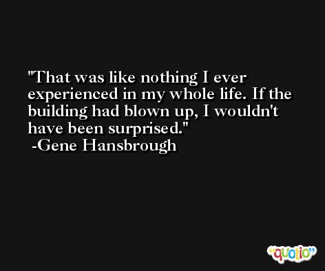 That was like nothing I ever experienced in my whole life. If the building had blown up, I wouldn't have been surprised. -Gene Hansbrough