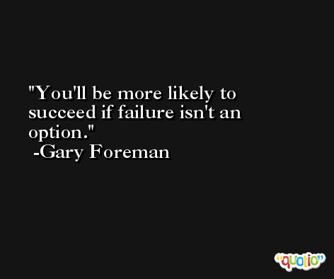 You'll be more likely to succeed if failure isn't an option. -Gary Foreman